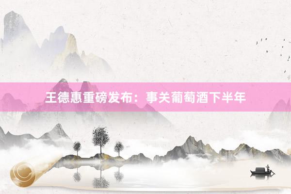 王德惠重磅发布：事关葡萄酒下半年